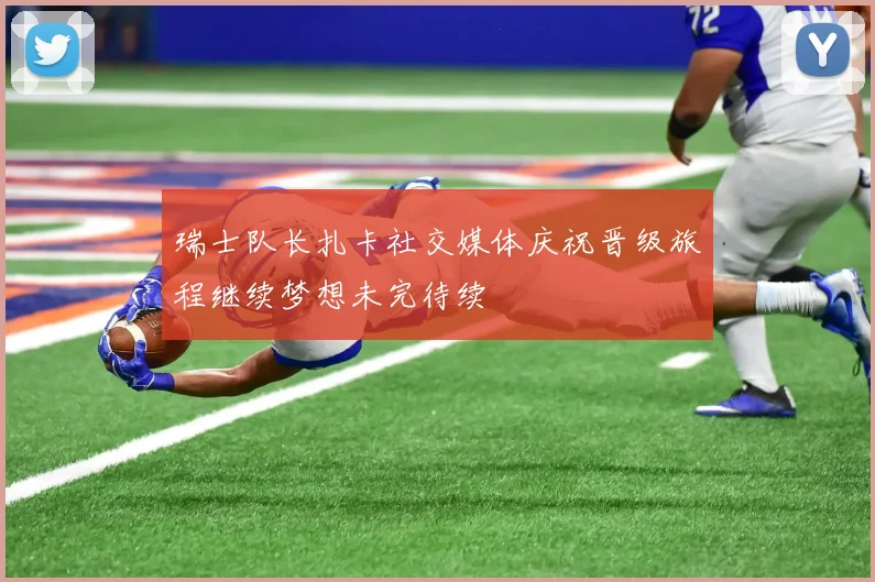 瑞士队长扎卡社交媒体庆祝晋级旅程继续梦想未完待续