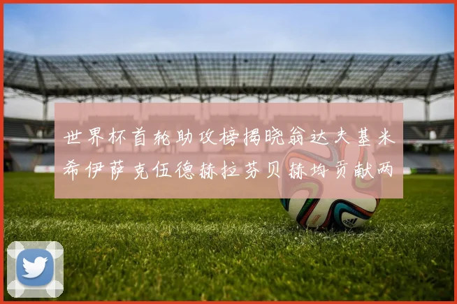世界杯首轮助攻榜揭晓翁达夫基米希伊萨克伍德赫拉芬贝赫均贡献两次助攻