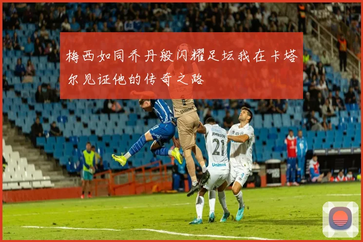 梅西如同乔丹般闪耀足坛我在卡塔尔见证他的传奇之路