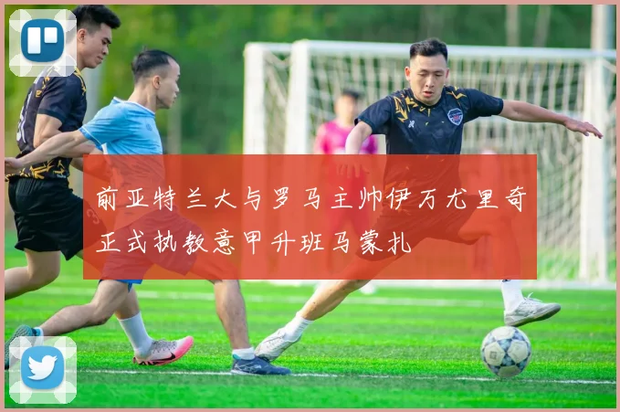 前亚特兰大与罗马主帅伊万尤里奇正式执教意甲升班马蒙扎