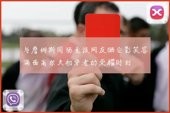 与詹姆斯同场竞技网友晒合影笑容满面高尔夫初学者的荣耀时刻