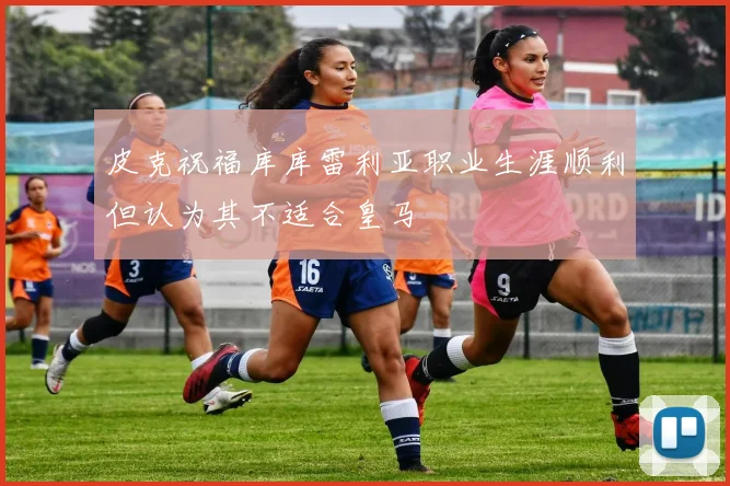 皮克祝福库库雷利亚职业生涯顺利但认为其不适合皇马
