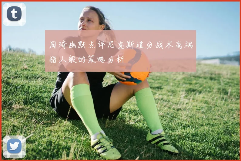 周琦幽默点评尼克斯追分战术高端猎人般的策略分析
