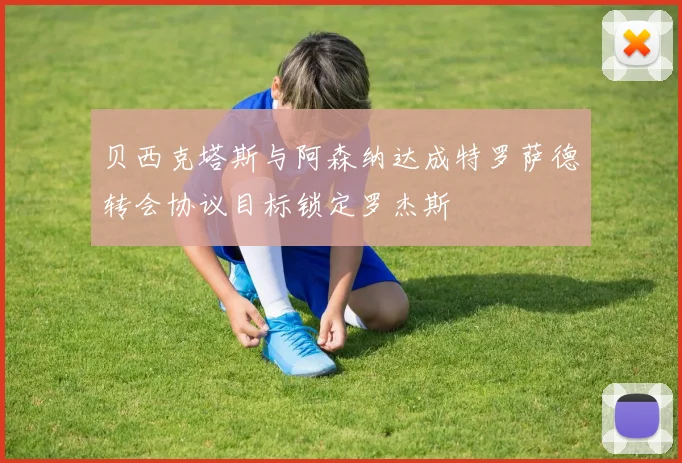 贝西克塔斯与阿森纳达成特罗萨德转会协议目标锁定罗杰斯