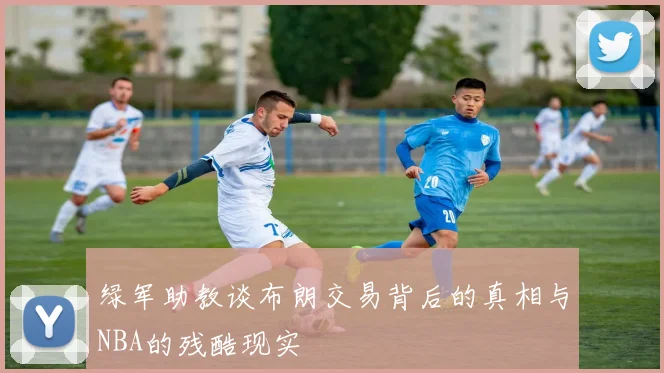 绿军助教谈布朗交易背后的真相与NBA的残酷现实