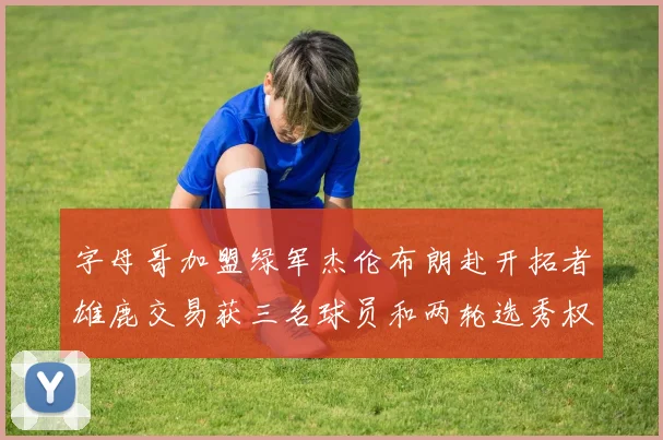 字母哥加盟绿军杰伦布朗赴开拓者雄鹿交易获三名球员和两轮选秀权
