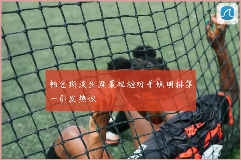 帕金斯谈生涯最难缠对手姚明排第一引发热议