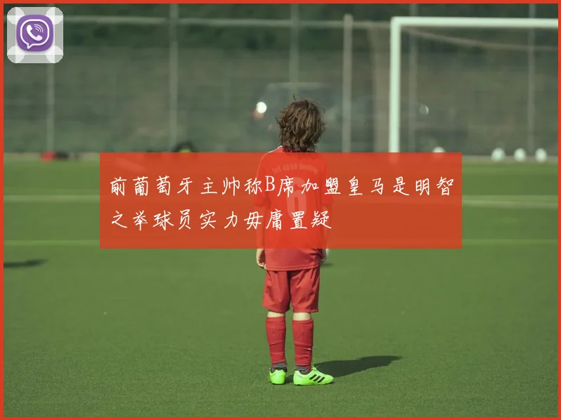 前葡萄牙主帅称B席加盟皇马是明智之举球员实力毋庸置疑
